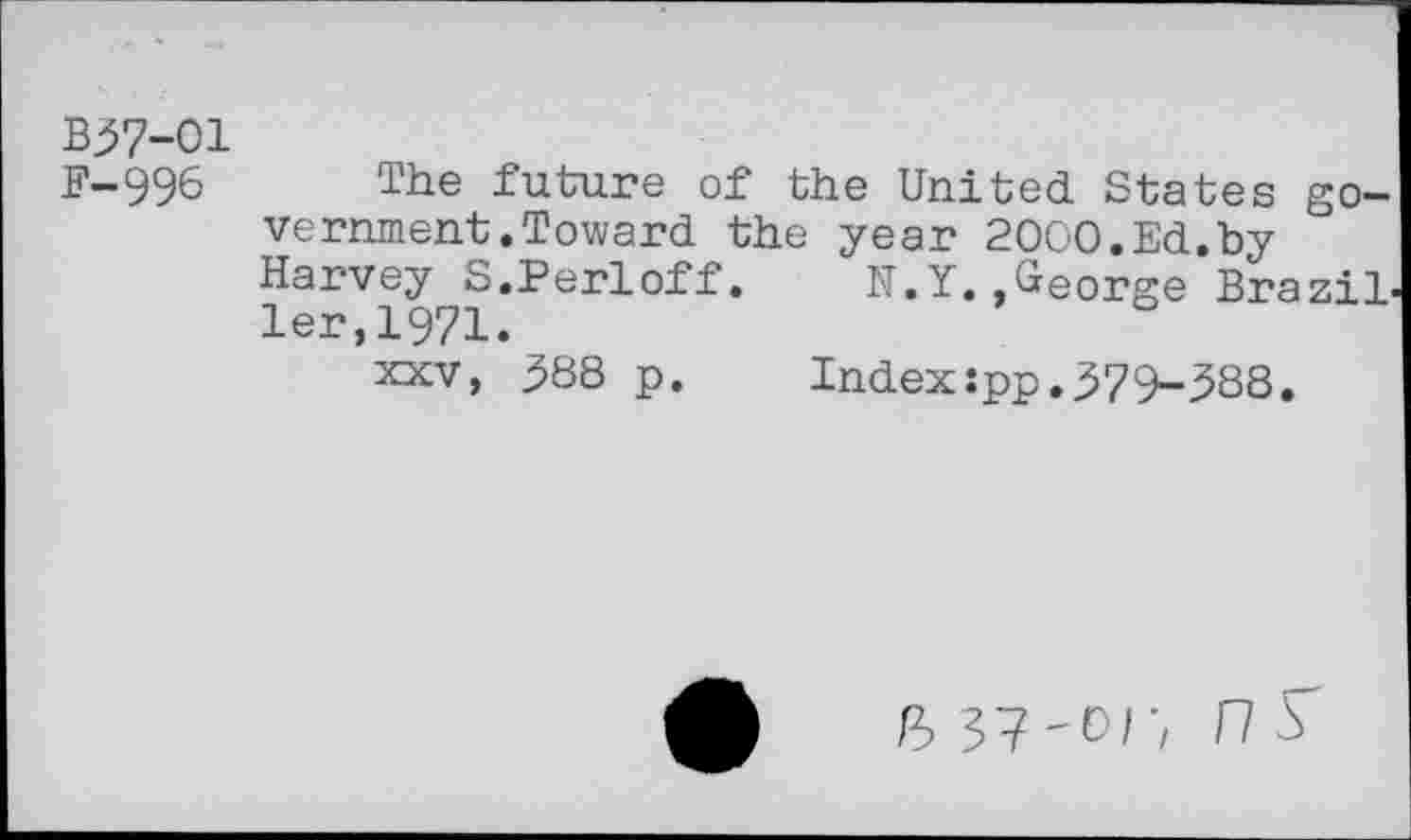 ﻿B37-01
F-996 The future of the United States government .Toward the year 2000.Ed.by Harvey S.Perloff. N.Y..George Brazil ler,1971.
xxv, 388 p.	Index:pp.379-388.